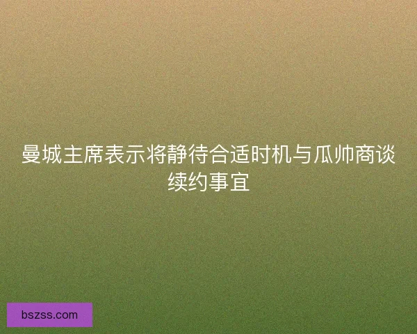 曼城主席表示将静待合适时机与瓜帅商谈续约事宜