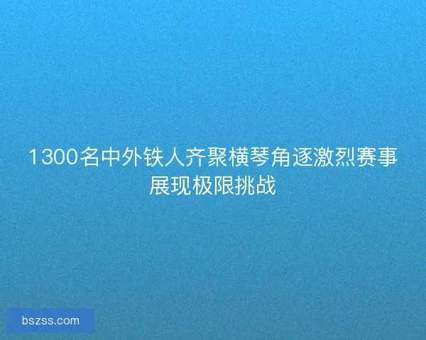 1300名中外铁人齐聚横琴角逐激烈赛事展现极限挑战