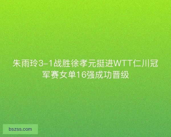 朱雨玲3-1战胜徐孝元挺进WTT仁川冠军赛女单16强成功晋级