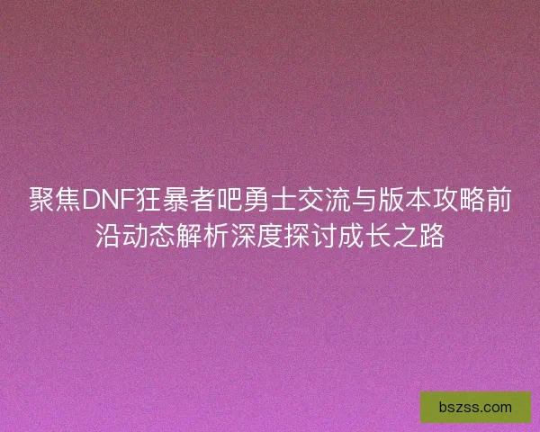 聚焦DNF狂暴者吧勇士交流与版本攻略前沿动态解析深度探讨成长之路