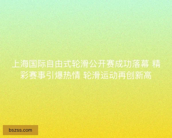 上海国际自由式轮滑公开赛成功落幕 精彩赛事引爆热情 轮滑运动再创新高