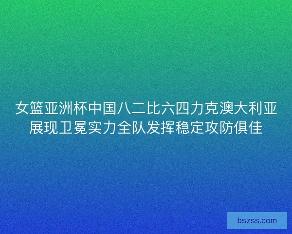 女篮亚洲杯中国八二比六四力克澳大利亚展现卫冕实力全队发挥稳定攻防俱佳